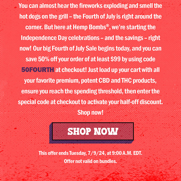 You can almost hear the fireworks exploding and smell the hot dogs on the grill – the Fourth of July is right around the corner. But here at Hemp Bombs®, we’re starting the Independence Day celebrations – and the savings – right now! Our big Fourth of July Sale begins today, and you can save 50% off your order of at least $99 by using code 50FOURTH at checkout! Just load up your cart with all your favorite premium, potent CBD and THC products, ensure you reach the spending threshold, then enter the special code at checkout to activate your half-off discount. Shop now! This offer ends Tuesday, 7/9/24, at 9:00 A.M. EDT. Offer not valid on bundles. Shop Now