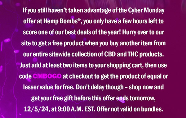 If you still haven’t taken advantage of the Cyber Monday offer at Hemp Bombs®, you only have a few hours left to score one of our best deals of the year! Hurry over to our site to get a free product when you buy another item from our entire sitewide collection of CBD and THC products. Just add at least two items to your shopping cart, then use code CMBOGO at checkout to get the product of equal or lesser value for free. Don’t delay though – shop now and get your free gift before this offer ends tomorrow, 12/5/24, at 9:00 A.M. EST. Offer not valid on bundles.