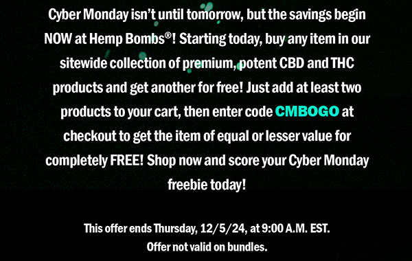 Cyber Monday isn’t until tomorrow, but the savings begin NOW at Hemp Bombs®! Starting today, buy any item in our sitewide collection of premium, potent CBD and THC products and get another for free! Just add at least two products to your cart, then enter code CMBOGO at checkout to get the item of equal or lesser value for completely FREE! Shop now and score your Cyber Monday freebie today! This offer ends Thursday, 12/5/24, at 9:00 A.M. EST. Offer not valid on bundles.