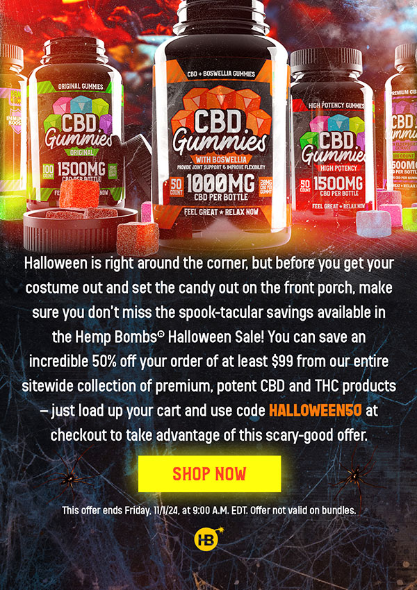 Halloween is right around the corner, but before you get your costume out and set the candy out on the front porch, make sure you don’t miss the spook-tacular savings available in the Hemp Bombs® Halloween Sale! You can save an incredible 50% off your order of at least $99 from our entire sitewide collection of premium, potent CBD and THC products – just load up your cart and use code HALLOWEEN50 at checkout to take advantage of this scary-good offer. Shop now! This offer ends Friday, 11/1/24, at 9:00 A.M. EDT. Offer not valid on bundles. Shop Now