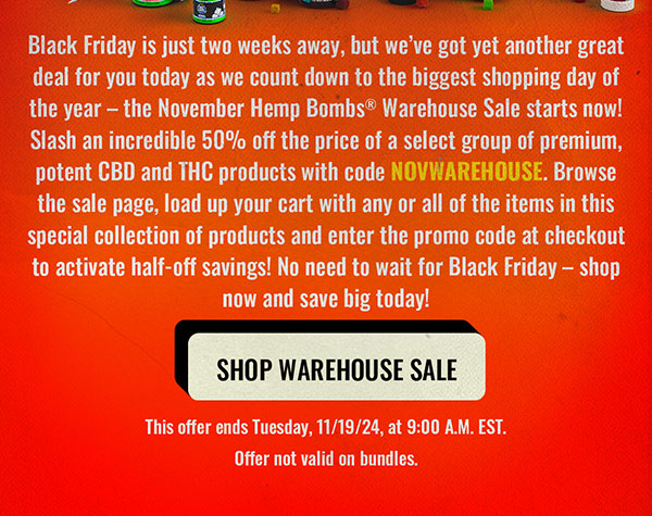 Black Friday is just two weeks away, but we’ve got yet another great deal for you today as we count down to the biggest shopping day of the year – the November Hemp Bombs® Warehouse Sale starts now! Slash an incredible 50% off the price of a select group of premium, potent CBD and THC products with code NOVWAREHOUSE. Browse the sale page, load up your cart with any or all of the items in this special collection of products and enter the promo code at checkout to activate half-off savings! No need to wait for Black Friday – shop now and save big today! This offer ends Tuesday, 11/19/24, at 9:00 A.M. EST. Offer not valid on bundles. Shop Warehouse Sale