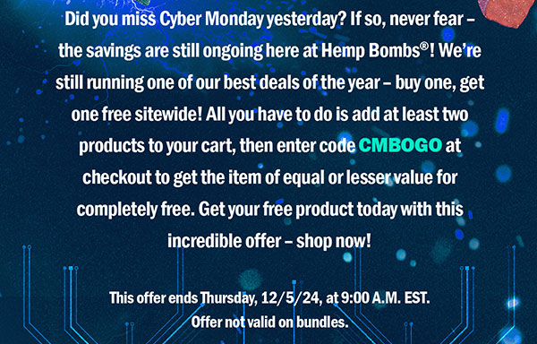 Did you miss Cyber Monday yesterday? If so, never fear – the savings are still ongoing here at Hemp Bombs®! We’re still running one of our best deals of the year – buy one, get one free sitewide! All you have to do is add at least two products to your cart, then enter code CMBOGO at checkout to get the item of equal or lesser value for completely free. Get your free product today with this incredible offer – shop now! This offer ends Thursday, 12/5/24, at 9:00 A.M. EST. Offer not valid on bundles.