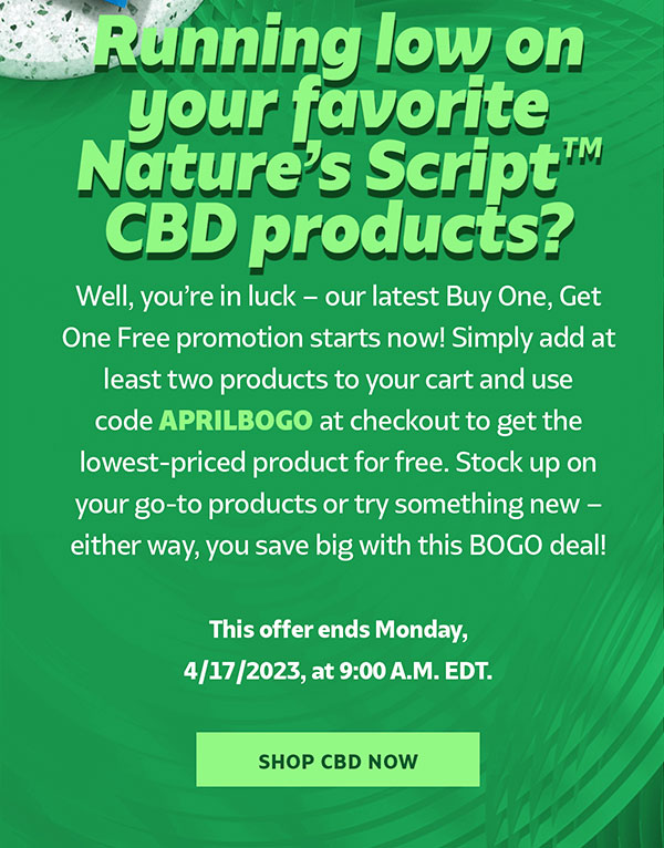 Running low on your favorite Nature’s Script™ CBD products? Well, you’re in luck – our latest Buy One, Get One Free promotion starts now! Simply add at least two products to your cart and use code APRILBOGO at checkout to get the lowest-priced product for free. Stock up on your go-to products or try something new – either way, you save big with this BOGO deal! This offer ends Monday, 4/17/2023, at 9:00 A.M. EDT.  SHOP CBD
