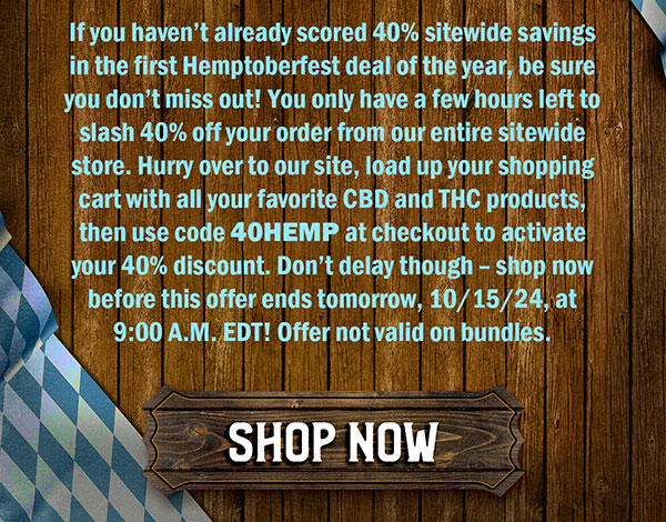 If you haven’t already scored 40% sitewide savings in the first Hemptoberfest deal of the year, be sure you don’t miss out! You only have a few hours left to slash 40% off your order from our entire sitewide store. Hurry over to our site, load up your shopping cart with all your favorite CBD and THC products, then use code 40HEMP at checkout to activate your 40% discount. Don’t delay though – shop now before this offer ends tomorrow, 10/15/24, at 9:00 A.M. EDT! Offer not valid on bundles. Shop Now