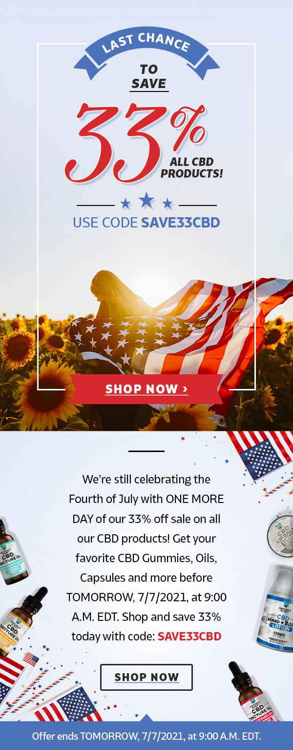 Last Chance to Save 33% on All CBD! - Code: SAVE33CBD - Offer ends TOMORROW, 7/7/2021, at 9:00 A.M. EDT. - We’re still celebrating the Fourth of July with ONE MORE DAY of our 33% off sale on all our CBD products! Get your favorite CBD Gummies, Oils, Capsules and more before TOMORROW, 7/7/2021, at 9:00 A.M. EDT. Shop and save 33% today with code: SAVE33CBD - SHOP NOW 