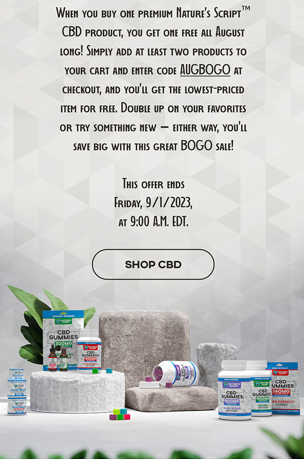 When you buy one premium Nature’s Script™ CBD product, you get one free all August long! Simply add at least two products to your cart and enter code AUGBOGO at checkout, and you’ll get the lowest-priced item for free. Double up on your favorites or try something new – either way, you’ll save big with this great BOGO sale! This offer ends Friday, 9/1/2023, at 9:00 A.M. EDT.  SHOP CBD