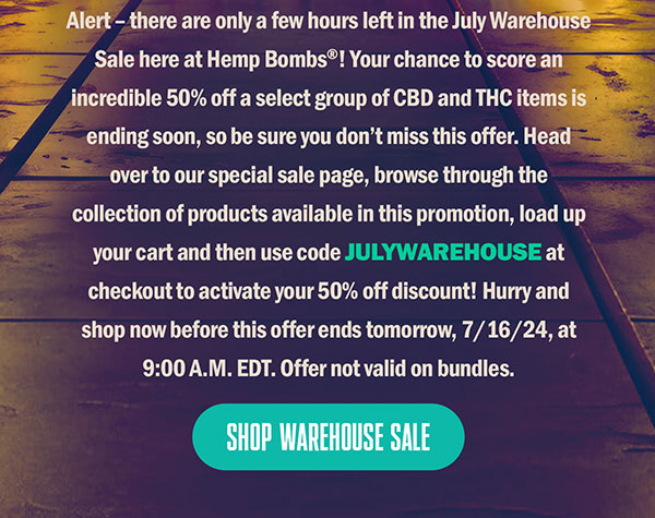 Alert – there are only a few hours left in the July Warehouse Sale here at Hemp Bombs®! Your chance to score an incredible 50% off a select group of CBD and THC items is ending soon, so be sure you don’t miss this offer. Head over to our special sale page, browse through the collection of products available in this promotion, load up your cart and then use code JULYWAREHOUSE at checkout to activate your 50% off discount! Hurry and shop now before this offer ends tomorrow, 7/16/24, at 9:00 A.M. EDT. Offer not valid on bundles. Shop Warehouse Sale