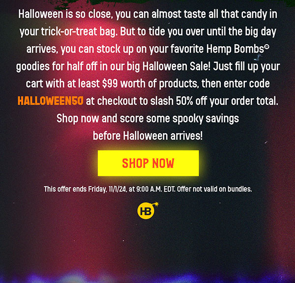 Halloween is so close, you can almost taste all that candy in your trick-or-treat bag. But to tide you over until the big day arrives, you can stock up on your favorite Hemp Bombs® goodies for half off in our big Halloween Sale! Just fill up your cart with at least $99 worth of products, then enter code HALLOWEEN50 at checkout to slash 50% off your order total. Shop now and score some spooky savings before Halloween arrives! This offer ends Friday, 11/1/24, at 9:00 A.M. EDT. Offer not valid on bundles. Shop Now