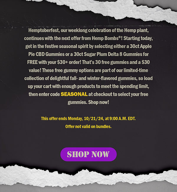 Hemptoberfest, our weeklong celebration of the Hemp plant, continues with the next offer from Hemp Bombs®! Starting today, get in the festive seasonal spirit by selecting either a 30ct Apple Pie CBD Gummies or a 30ct Sugar Plum Delta 8 Gummies for FREE with your $30+ order! That’s 30 free gummies and a $30 value! These free gummy options are part of our limited-time collection of delightful fall- and winter-flavored gummies, so load up your cart with enough products to meet the spending limit, then enter code SEASONAL at checkout to select your free gummies. Shop now! This offer ends Monday, 10/21/24, at 9:00 A.M. EDT. Offer not valid on bundles. Shop Now