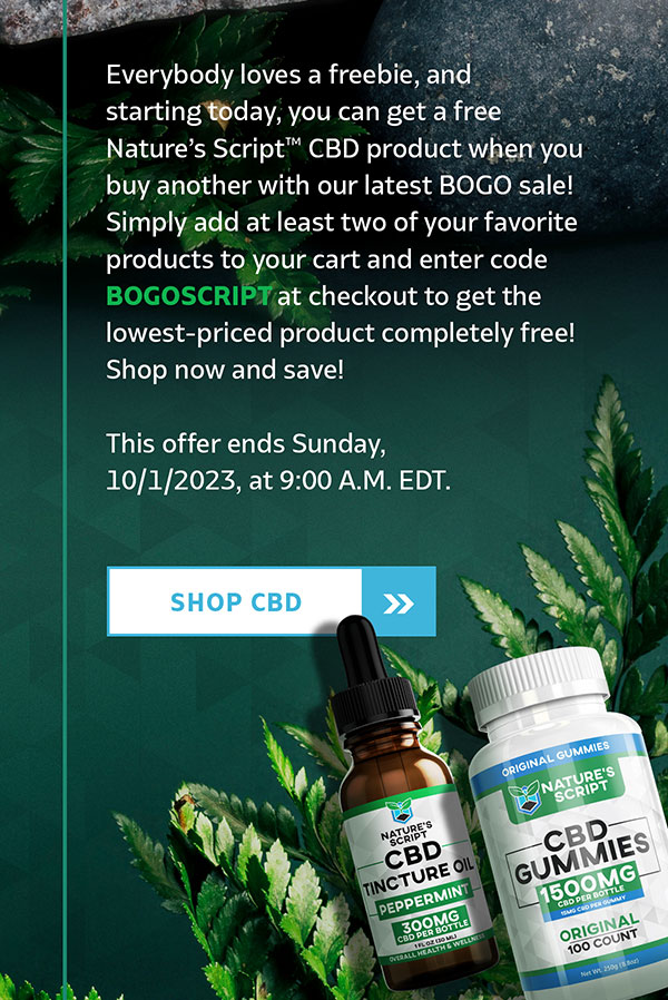 Everybody loves a freebie, and starting today, you can get a free Nature’s Script™ CBD product when you buy another with our latest BOGO sale! Simply add at least two of your favorite products to your cart and enter code BOGOSCRIPT at checkout to get the lowest-priced product completely free! Shop now and save! This offer ends Sunday, 10/1/2023, at 9:00 A.M. EDT. SHOP CBD Everybody loves a freebie, and starting today, you can get a free Nature’s Script™ CBD product when you buy another with our latest BOGO sale! Simply add at least two of your favorite products to your cart and enter code BOGOSCRIPT at checkout to get the lowest-priced product completely free! Shop now and save! This offer ends Sunday, 10/1/2023, at 9:00 A.M. EDT. SHOP CBD