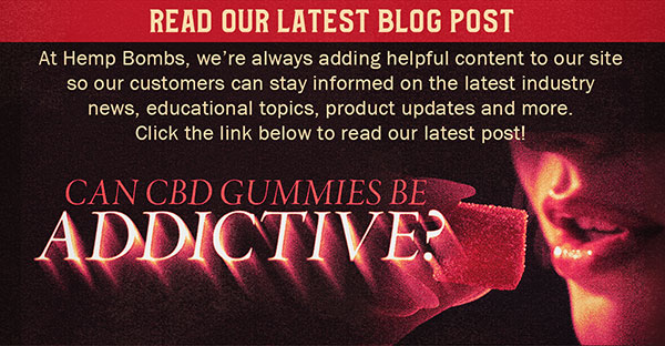 Read Our Latest Blog Post - At Hemp Bombs, we’re always adding helpful content to our site so our customers can stay informed on the latest industry news, educational topics, product updates and more. Click the link below to read our latest post! Can CBD Gummies be Addictive? 