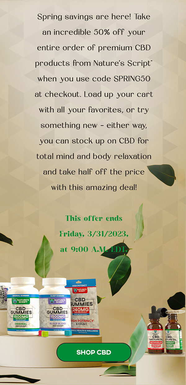 Spring savings are here! Take an incredible 50% off your entire order of premium CBD products from Nature’s Script™ when you use code SPRING50 at checkout. Load up your cart with all your favorites, or try something new – either way, you can stock up on CBD for total mind and body relaxation and take half off the price with this amazing deal! This offer ends Friday, 3/31/2023, at 9:00 A.M. EDT.  SHOP CBD