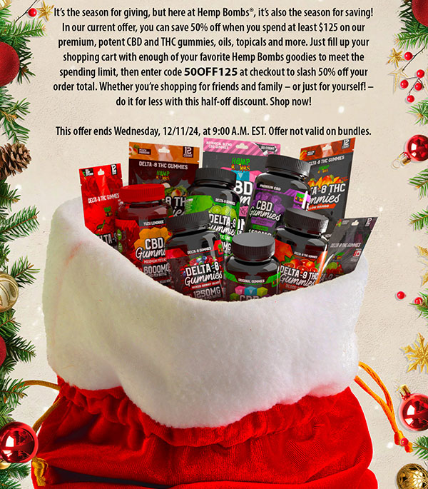 It’s the season for giving, but here at Hemp Bombs®, it’s also the season for saving! In our current offer, you can save 50% off when you spend at least $125 on our premium, potent CBD and THC gummies, oils, topicals and more. Just fill up your shopping cart with enough of your favorite Hemp Bombs goodies to meet the spending limit, then enter code 50OFF125 at checkout to slash 50% off your order total. Whether you’re shopping for friends and family – or just for yourself! – do it for less with this half-off discount. Shop now! This offer ends Wednesday, 12/11/24, at 9:00 A.M. EST. Offer not valid on bundles. 