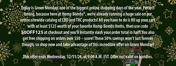 Today is Green Monday, one of the biggest online shopping days of the year. Perfect timing, because here at Hemp Bombs®, we’re already running a huge sale on our entire sitewide catalog of CBD and THC products! All you have to do is fill up your cart with at least $125 worth of your favorite Hemp Bombs items, then use code 50OFF125 at checkout and you’ll instantly slash your order total in half! You also get free shipping on orders over $50 – score! These 50% savings won’t last forever though, so shop now and take advantage of this incredible offer on Green Monday! This offer ends Wednesday, 12/11/24, at 9:00 A.M. EST. Offer not valid on bundles. 