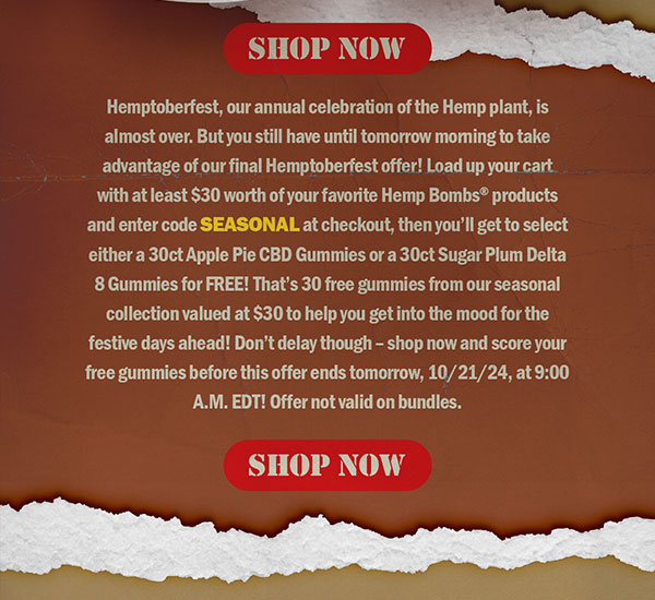 Hemptoberfest, our annual celebration of the Hemp plant, is almost over. But you still have until tomorrow morning to take advantage of our final Hemptoberfest offer! Load up your cart with at least $30 worth of your favorite Hemp Bombs® products and enter code SEASONAL at checkout, then you’ll get to select either a 30ct Apple Pie CBD Gummies or a 30ct Sugar Plum Delta 8 Gummies for FREE! That’s 30 free gummies from our seasonal collection valued at $30 to help you get into the mood for the festive days ahead! Don’t delay though – shop now and score your free gummies before this offer ends tomorrow, 10/21/24, at 9:00 A.M. EDT! Offer not valid on bundles. Shop Now