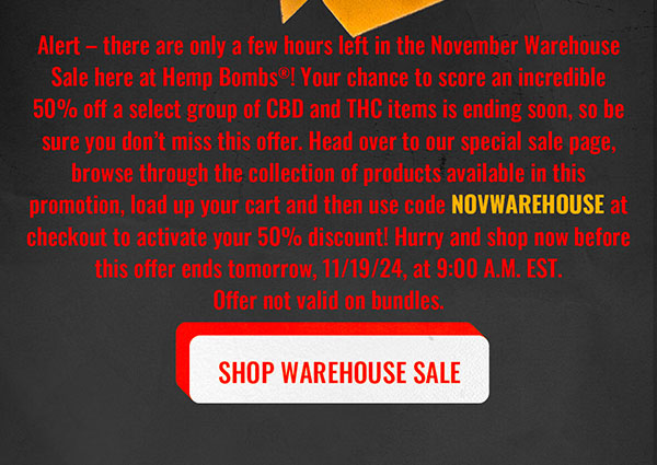 Alert – there are only a few hours left in the November Warehouse Sale here at Hemp Bombs®! Your chance to score an incredible 50% off a select group of CBD and THC items is ending soon, so be sure you don’t miss this offer. Head over to our special sale page, browse through the collection of products available in this promotion, load up your cart and then use code NOVWAREHOUSE at checkout to activate your 50% discount! Hurry and shop now before this offer ends tomorrow, 11/19/24, at 9:00 A.M. EST. Offer not valid on bundles. Shop Warehouse Sale