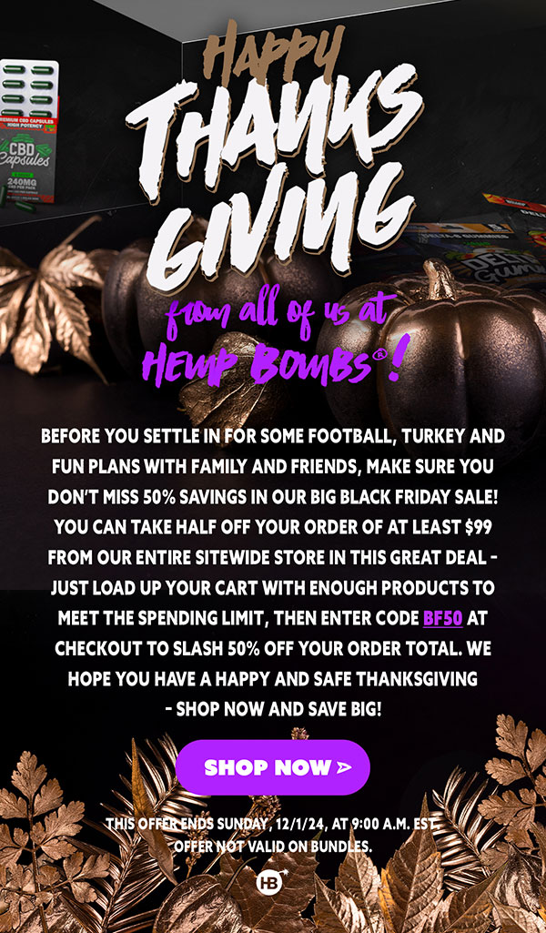 Happy Thanksgiving from all of us at Hemp Bombs®! Before you settle in for some football, turkey and fun plans with family and friends, make sure you don’t miss 50% savings in our big Black Friday Sale! You can take half off your order of at least $99 from our entire sitewide store in this great deal – just load up your cart with enough products to meet the spending limit, then enter code BF50 at checkout to slash 50% off your order total. We hope you have a happy and safe Thanksgiving – shop now and save big! This offer ends Sunday, 12/1/24, at 9:00 A.M. EST. Offer not valid on bundles. Shop Now